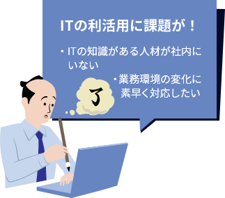 ITの利活用に課題が！・ITの知識がある人材が社内にいない・業務環境の変化に素早く対応したい