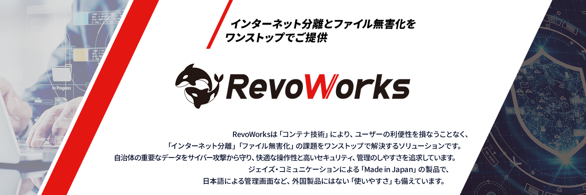 インターネット分離とファイル無害化をワンストップでご提供 RevoWorks RevoWorksは「コンテナ技術」により、ユーザーの利便性を損なうことなく、「インターネット分離」「ファイル無害化」の課題をワンストップで解決するソリューションです。<br>自治体の重要なデータをサイバー攻撃から守り、快適な操作性と高いセキュリティ、管理のしやすさを追求しています。ジェイズ・コミュニケーションによる「Made in Japan」の製品で、日本語による管理画面など、外国製品にはない「使いやすさ」も備えています。